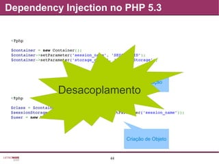 44
<?php
$class = $container­>getParameter('storage_class');
$sessionStorage = new $class($container­>getParameter('session_name'));
$user = new User($sessionStorage);
<?php
$container = new Container();
$container­>setParameter('session_name', 'SESSION_ID');
$container­>setParameter('storage_class', 'SessionStorage');
Dependency Injection no PHP 5.3
Criação de Objeto
Customização
Desacoplamento
 