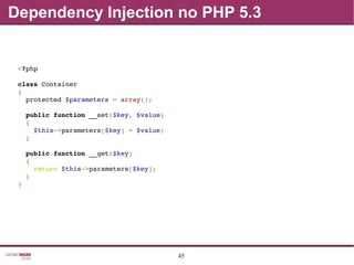 45
Dependency Injection no PHP 5.3
<?php
class Container
{
  protected $parameters = array();
  public function __set($key, $value)
  {
    $this­>parameters[$key] = $value;
  }
  public function __get($key)
  {
    return $this­>parameters[$key];
  }
}
 