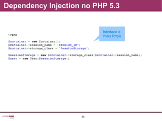 46
Dependency Injection no PHP 5.3
<?php
$container = new Container();
$container­>session_name = 'SESSION_ID';
$container­>storage_class = 'SessionStorage';
$sessionStorage = new $container­>storage_class($container­>session_name);
$user = new User($sessionStorage);
Interface é
mais limpa
 