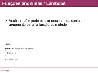 52
Funções anônimas / Lambdas
● Você também pode passar uma lambda como um
argumento de uma função ou método
<?php
function foo(Closure $func)
{
  $func();
}
foo($hello);
 