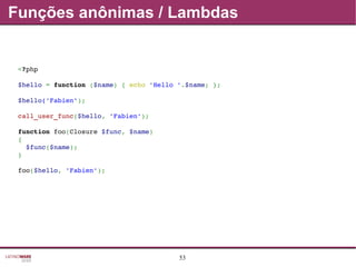 53
Funções anônimas / Lambdas
<?php
$hello = function ($name) { echo 'Hello '.$name; };
$hello('Fabien');
call_user_func($hello, 'Fabien');
function foo(Closure $func, $name)
{
  $func($name);
}
foo($hello, 'Fabien');
 