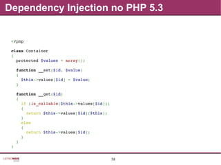 58
Dependency Injection no PHP 5.3
<?php
class Container
{
  protected $values = array();
  function __set($id, $value)
  {
    $this­>values[$id] = $value;
  }
  function __get($id)
  {
    if (is_callable($this­>values[$id]))
    {
      return $this­>values[$id]($this);
    }
    else
    {
      return $this­>values[$id];
    }
  }
}
 