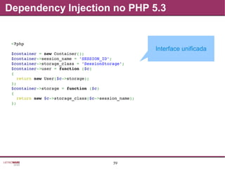59
Dependency Injection no PHP 5.3
<?php
$container = new Container();
$container­>session_name = 'SESSION_ID';
$container­>storage_class = 'SessionStorage';
$container­>user = function ($c)
{
  return new User($c­>storage);
};
$container­>storage = function ($c)
{
  return new $c­>storage_class($c­>session_name);
};
Interface unificada
 