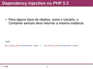 61
Dependency Injection no PHP 5.3
● Para alguns tipos de objetos, como o Usuário, o
Container sempre deve retornar a mesma instância
<?php
spl_object_hash($container­>user) !== spl_object_hash($container­>user);
 