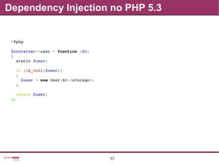 62
Dependency Injection no PHP 5.3
<?php
$container­>user = function ($c)
{
  static $user;
  if (is_null($user))
  {
    $user = new User($c­>storage);
  }
  return $user;
};
 