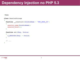 7
Dependency Injection no PHP 5.3
<?php
class SessionStorage
{
  function __construct($cookieName = 'PHP_SESS_ID')
  {
    session_name($cookieName);
    session_start();
  }
  function set($key, $value)
  {
    $_SESSION[$key] = $value;
  }
  // ...
}
 
