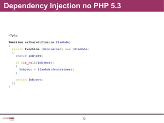 72
Dependency Injection no PHP 5.3
<?php
function asShared(Closure $lambda)
{
  return function ($container) use ($lambda)
  {
    static $object;
    if (is_null($object))
    {
      $object = $lambda($container);
    }
    return $object;
  };
}
 