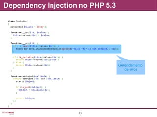 73
Dependency Injection no PHP 5.3
Gerenciamento
de erros
class Container
{
  protected $values = array();
  function __set($id, $value) {
    $this­>values[$id] = $value;
  }
  function __get($id) {
    if ( ! isset($this­>values[$id])) {
      throw new InvalidArgumentException(sprintf('Value "%s" is not defined.', $id));
    }
    if (is_callable($this­>values[$id])) {
      return $this­>values[$id]($this);
    } else {
      return $this­>values[$id];
    }
  }
  function asShared($callable) {
    return function ($c) use ($callable) {
      static $object;
      if (is_null($object)) {
        $object = $callable($c);
      }
      return $object;
    };
  }
}
 