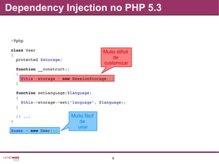 8
Dependency Injection no PHP 5.3
Muito difícil
de
customizar
Muito fácil
de
usar
<?php
class User
{
  protected $storage;
  function __construct()
  {
    $this­>storage = new SessionStorage();
  }
  function setLanguage($language)
  {
    $this­>storage­>set('language', $language);
  }
  // ...
}
$user = new User();
 