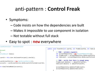 anti-pattern : Control Freak 
• Symptoms: 
– Code insists on how the dependencies are built 
– Makes it impossible to use component in isolation 
– Not testable without full stack 
• Easy to spot : new everywhere 
AccountController : BaseController 
Account 
HttpGet] 
ActionResult Index() 
userId = this.User.AsClaimsPrincipal().UserId(); 
userAccountService = new UserAccountService(); 
accounts = userAccountService.GetAccountsForCustomer(userId); 
return View(ToViewModel(accounts)); 
public void Transfer(int userId, int fromAccountId, int toAccountId 
{ 
// TODO : validate arguments 
var accountRepository = new AccountRepository(); 
var fromAccount = accountRepository.GetAccountForCustomer 
var toAccount = accountRepository.GetAccountForCustomer 
// TODO : verify that there is enough money 
fromAccount.Balance -= amountToTransfer; 
toAccount.Balance += amountToTransfer; 
accountRepository.Update(fromAccount); 
accountRepository.Update(toAccount); 
} 
 