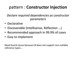 pattern : Constructor Injection 
Declare required dependencies as constructor 
parameters 
• Declarative 
• Discoverable (Intellisense, Reflection …) 
• Recommended approach in 99.9% of cases 
• Easy to implement 
Need Guard clause because C# does not support non-nullable 
reference types … 
 