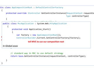 ASP.NET MVC Composition Root 
public class AppCompositionRoot : DefaultControllerFactory 
• IControllerFactory 
• Creates a controller instance based on URL 
• DefaultControllerFactory uses default 
constructor on Controller 
• … but it can be changed ! 
{ 
protected override IController GetControllerInstance(RequestContext requestContext 
Type controllerType) 
{ 
// how to compose an AccountController ? 
if (controllerType == typeof(AccountController)) 
{ 
var connectionString = ConfigurationManager 
.ConnectionStrings["BankingDbContext"].ConnectionString; 
var repo = new AccountRepository(connectionString); 
var service = new UserAccountService(repo); 
return new AccountController(service); 
Controller 
composition 
} 
// standard way in MVC to use default strategy 
return base.GetControllerInstance(requestContext, controllerType); 
} 
} 
public class MvcApplication : System.Web.HttpApplication 
{ 
protected void Application_Start() 
{ 
var factory = new AppCompositionRoot(); 
ControllerBuilder.Current.SetControllerFactory(factory); 
In Global.asax 
tell MVC to use our composition root 
 