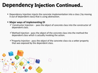  Dependency Injection injects the concrete implementation into a class ( by moving
it out of dependent class) that is using abstraction.
 Major ways of implementing DI
 Constructor Injection - pass the object of concrete class into the constructor of
dependent class.
Method Injection - pass the object of the concrete class into the method the
dependent class which is actually invoking the action.
Property Injection - pass the object of the concrete class via a setter property
that was exposed by the dependent class.
Dependency Injection Continued..
 