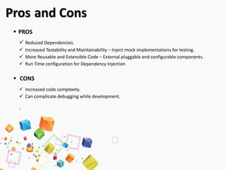 Pros and Cons
 PROS
 Reduced Dependencies.
 Increased Testability and Maintainability – Inject mock implementations for testing.
 More Reusable and Extensible Code – External pluggable and configurable components.
 Run Time configuration for Dependency Injection
 CONS
 Increased code complexity.
 Can complicate debugging while development.
`
 