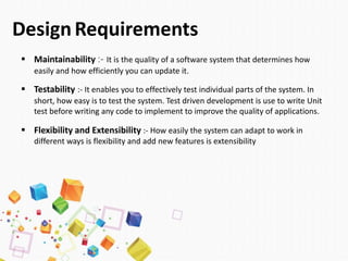 DesignRequirements
 Maintainability :- It is the quality of a software system that determines how
easily and how efficiently you can update it.
 Testability :- It enables you to effectively test individual parts of the system. In
short, how easy is to test the system. Test driven development is use to write Unit
test before writing any code to implement to improve the quality of applications.
 Flexibility and Extensibility :- How easily the system can adapt to work in
different ways is flexibility and add new features is extensibility
 