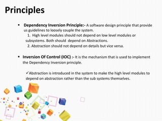 Principles
 Dependency Inversion Principle:- A software design principle that provide
us guidelines to loosely couple the system.
1. High level modules should not depend on low level modules or
subsystems. Both should depend on Abstractions.
2. Abstraction should not depend on details but vice versa.
 Inversion Of Control (IOC) :- It is the mechanism that is used to implement
the Dependency Inversion principle.
Abstraction is introduced in the system to make the high level modules to
depend on abstraction rather than the sub systems themselves.
 