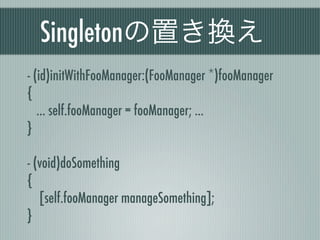 Singletonの置き換え
- (id)initWithFooManager:(FooManager *)fooManager
{
... self.fooManager = fooManager; ...
}
- (void)doSomething
{
[self.fooManager manageSomething];
}
 