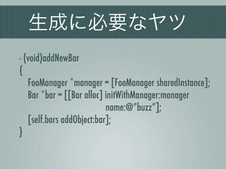 生成に必要なヤツ
- (void)addNewBar
{
FooManager *manager = [FooManager sharedInstance];
Bar *bar = [[Bar alloc] initWithManager:manager
name:@”buzz”];
[self.bars addObject:bar];
}
 