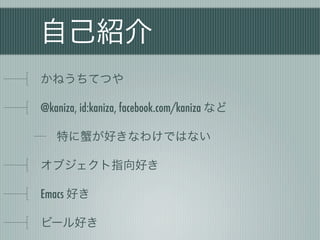 自己紹介
かねうちてつや
@kaniza, id:kaniza, facebook.com/kaniza など
特に蟹が好きなわけではない
オブジェクト指向好き
Emacs 好き
ビール好き
 