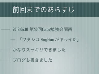 前回までのあらすじ
2013.06.01 第50回Cocoa勉強会関西
「ワタシは Singleton がキライだ」
かなりスッキリできました
ブログも書きました
 