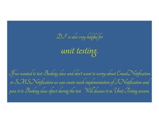 DI is also very helpful for

unit testing.
If we wanted to test Booking class and don’t want to worry about EmailNotification
or SMSNotification we can create mock implementation of INotification and
pass it to Booking class object during the test. Will discuss it in Unit Testing session.

 