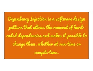 Dependency Injection is a software design
pattern that allows the removal of hardcoded dependencies and makes it possible to
change them, whether at run-time or
compile-time.

 