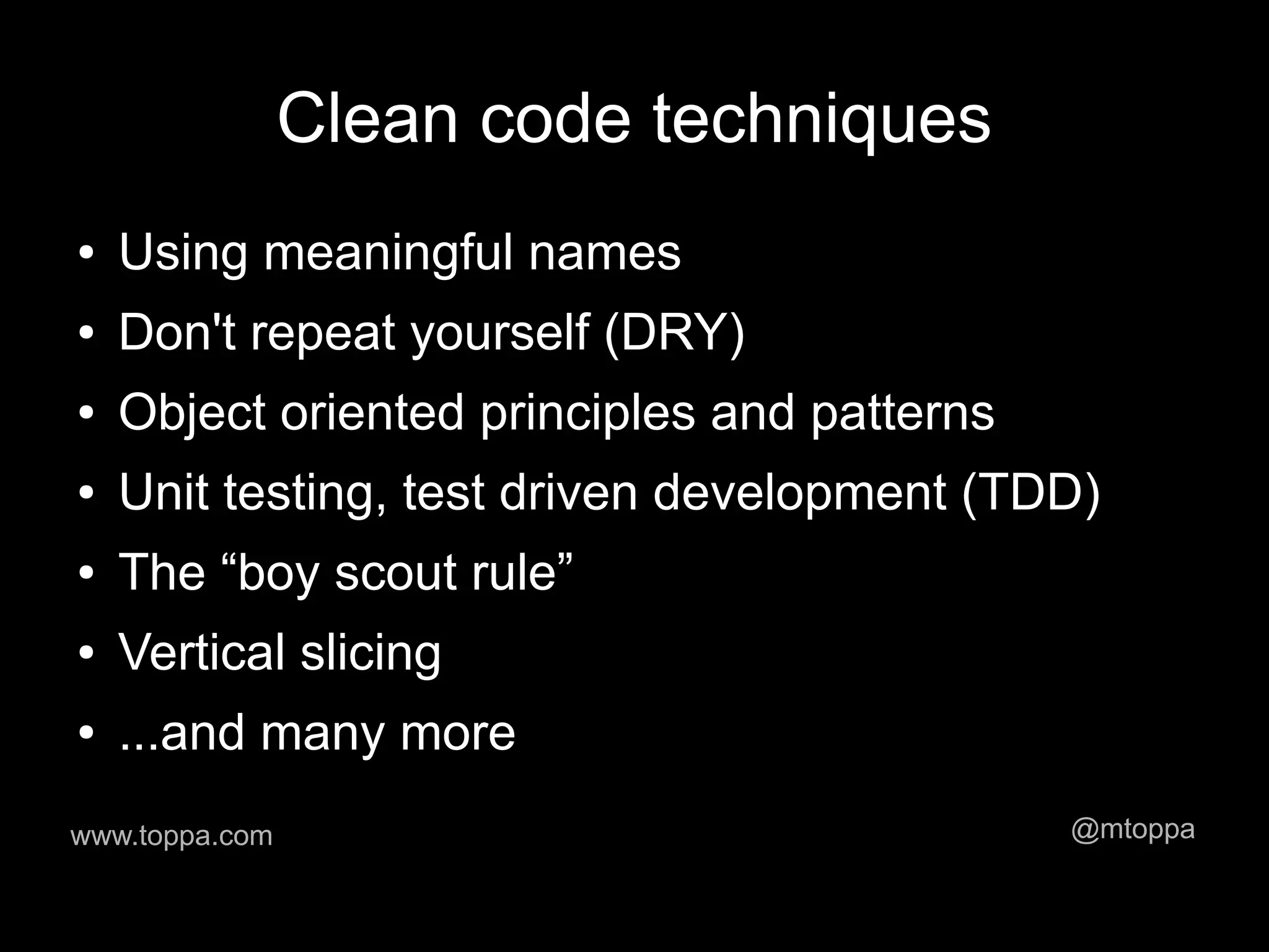 Clean code techniques
●   Using meaningful names
●   Don't repeat yourself (DRY)
●   Object oriented principles and patterns
●   Unit testing, test driven development (TDD)
●   The “boy scout rule”
●   Vertical slicing
●   ...and many more
www.toppa.com                                 @mtoppa
 