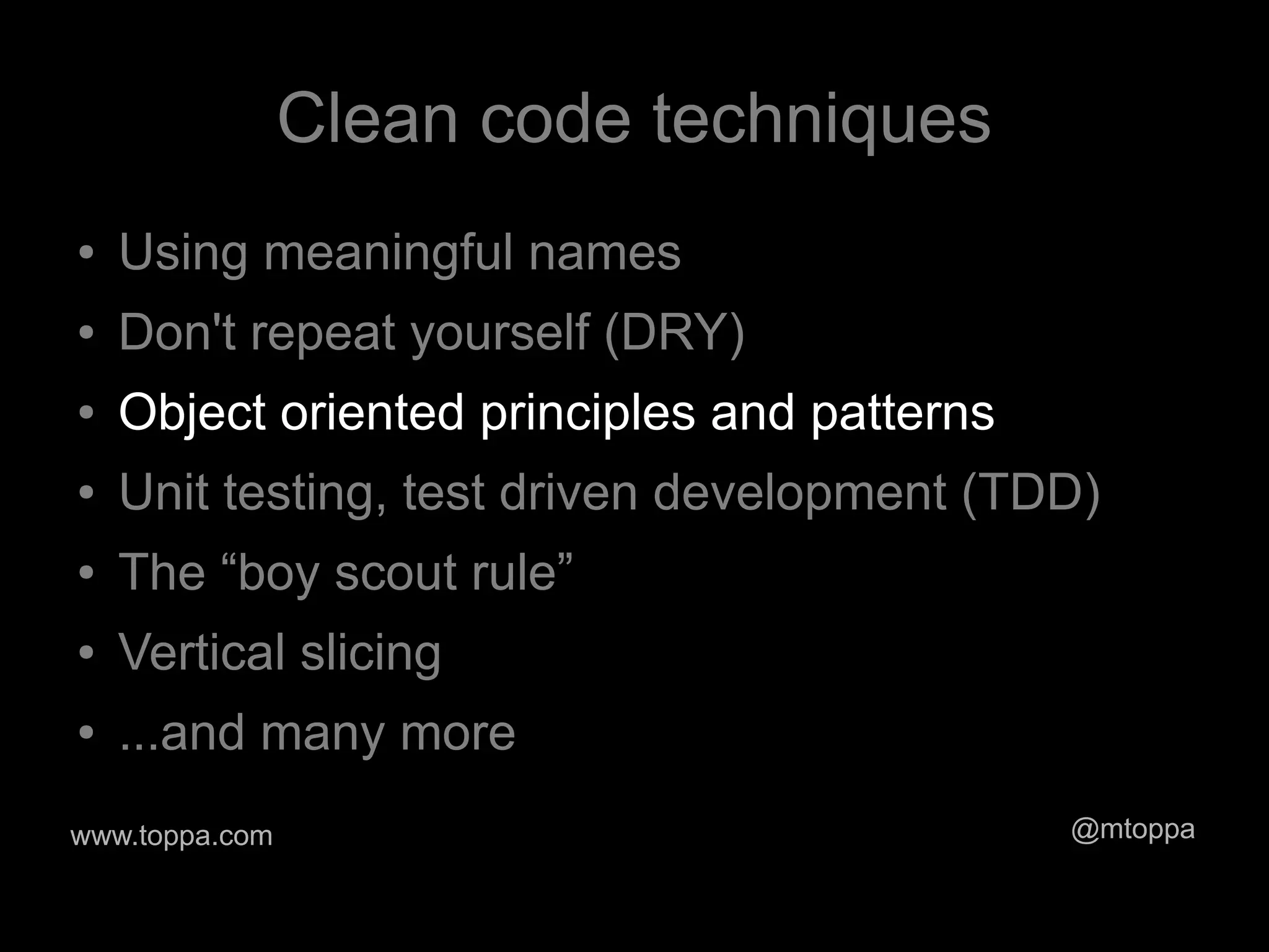Clean code techniques
●   Using meaningful names
●   Don't repeat yourself (DRY)
●   Object oriented principles and patterns
●   Unit testing, test driven development (TDD)
●   The “boy scout rule”
●   Vertical slicing
●   ...and many more
www.toppa.com                                 @mtoppa
 