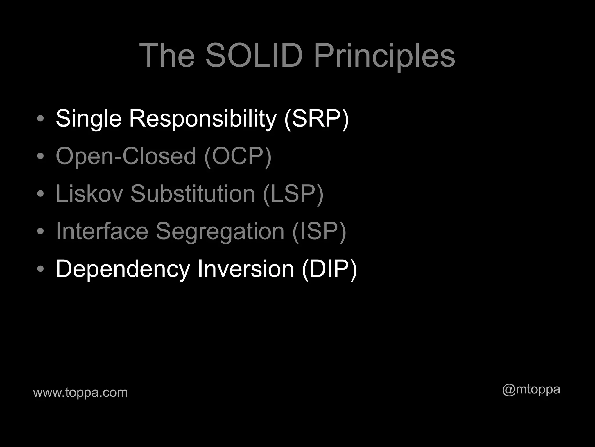 The SOLID Principles
●   Single Responsibility (SRP)
●   Open-Closed (OCP)
●   Liskov Substitution (LSP)
●   Interface Segregation (ISP)
●   Dependency Inversion (DIP)



www.toppa.com                          @mtoppa
 