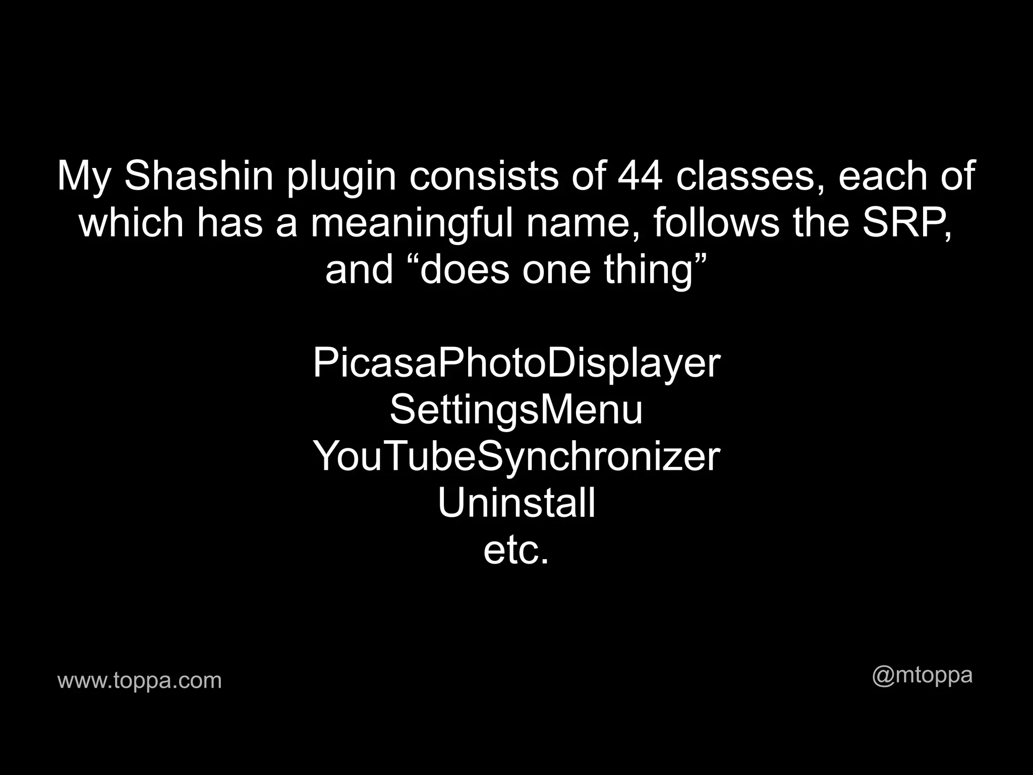 My Shashin plugin consists of 44 classes, each of
 which has a meaningful name, follows the SRP,
             and “does one thing”

                PicasaPhotoDisplayer
                    SettingsMenu
                YouTubeSynchronizer
                      Uninstall
                         etc.

www.toppa.com                              @mtoppa
 