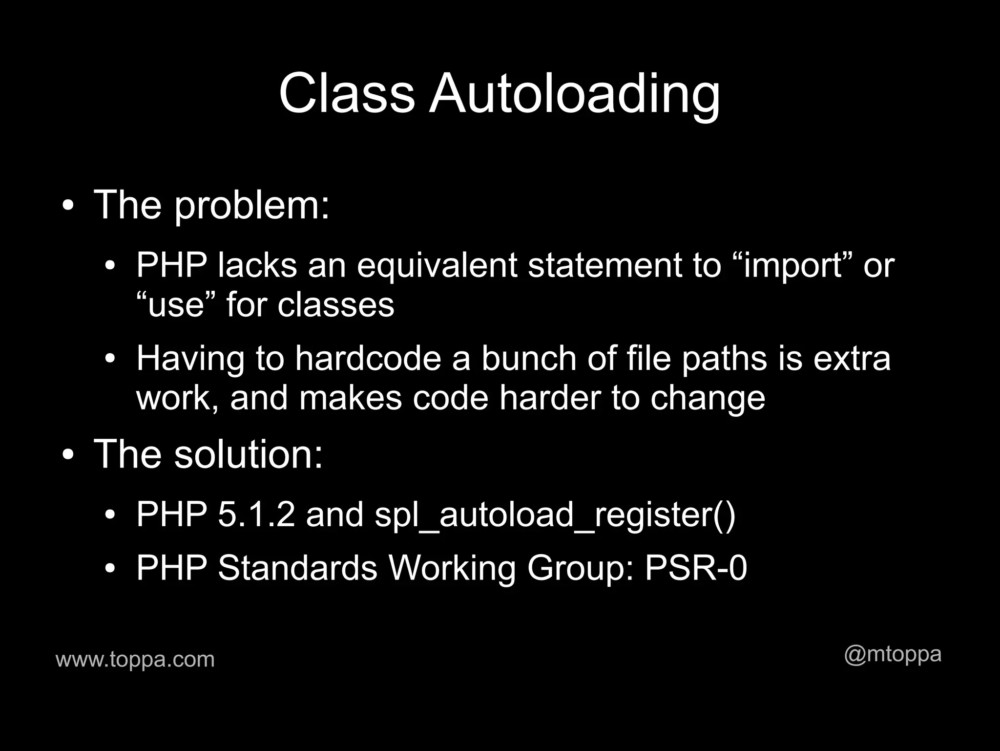 Class Autoloading
●   The problem:
    ●   PHP lacks an equivalent statement to “import” or
        “use” for classes
    ●   Having to hardcode a bunch of file paths is extra
        work, and makes code harder to change
●   The solution:
    ●   PHP 5.1.2 and spl_autoload_register()
    ●   PHP Standards Working Group: PSR-0

www.toppa.com                                        @mtoppa
 
