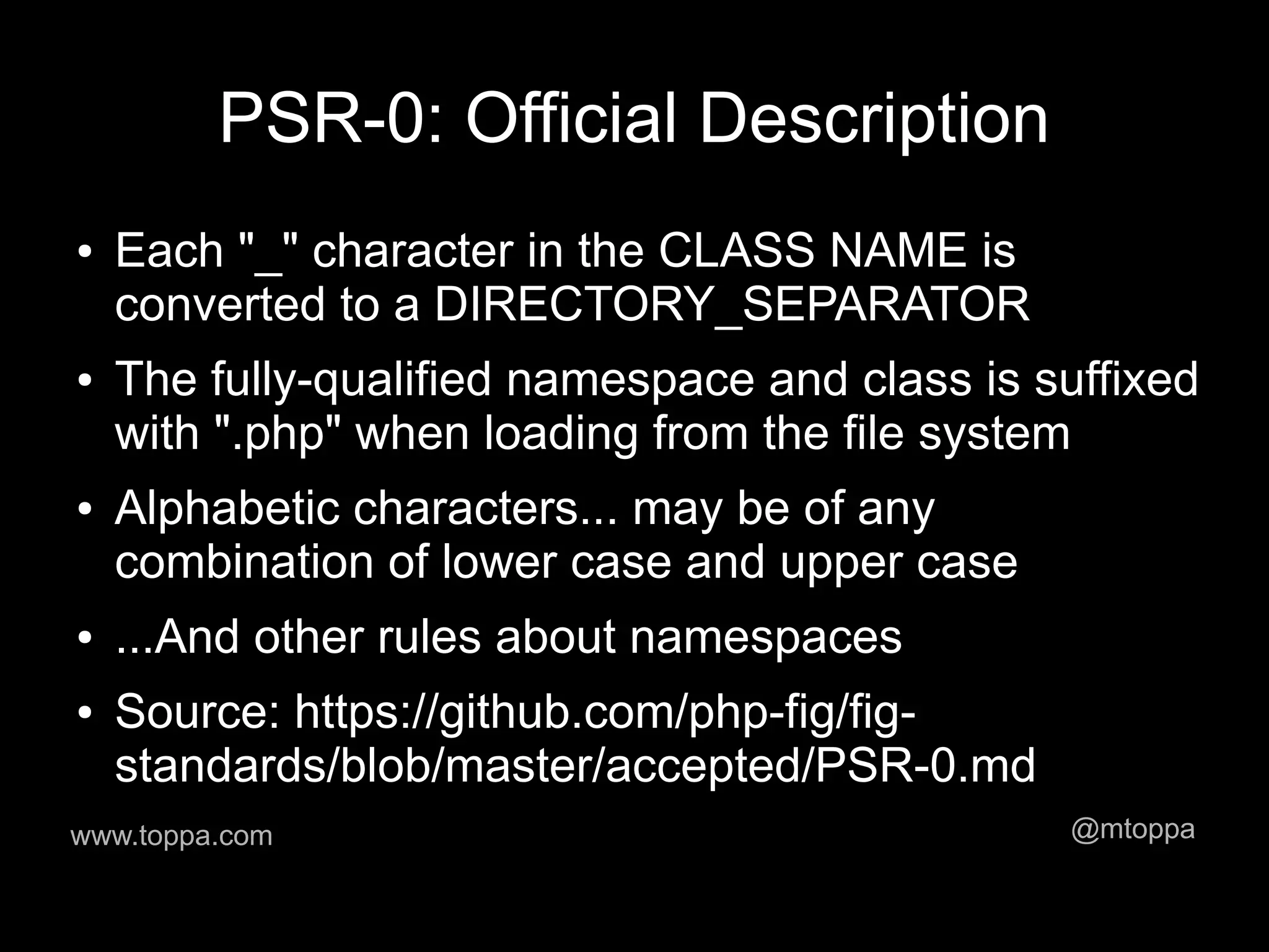 PSR-0: Official Description
●   Each "_" character in the CLASS NAME is
    converted to a DIRECTORY_SEPARATOR
●   The fully-qualified namespace and class is suffixed
    with ".php" when loading from the file system
●   Alphabetic characters... may be of any
    combination of lower case and upper case
●   ...And other rules about namespaces
●   Source: https://github.com/php-fig/fig-
    standards/blob/master/accepted/PSR-0.md
www.toppa.com                                   @mtoppa
 