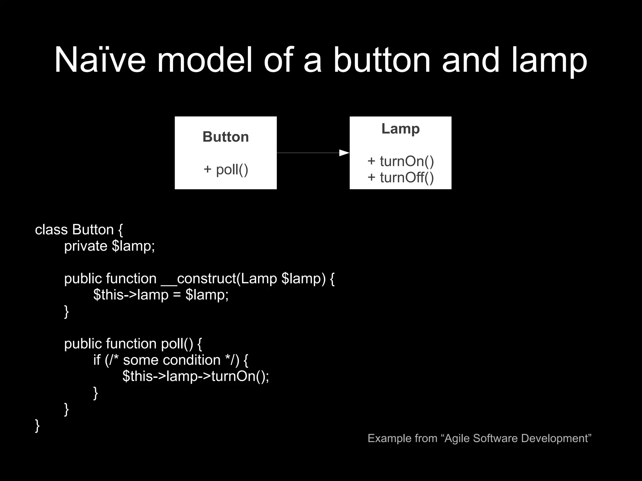 Naïve model of a button and lamp
                                                  Lamp
                          Button
                                                + turnOn()
                           + poll()
                                                + turnOff()


class Button {
    private $lamp;

    public function __construct(Lamp $lamp) {
         $this->lamp = $lamp;
    }

    public function poll() {
         if (/* some condition */) {
                $this->lamp->turnOn();
         }
    }
}
                                                Example from “Agile Software Development”
 