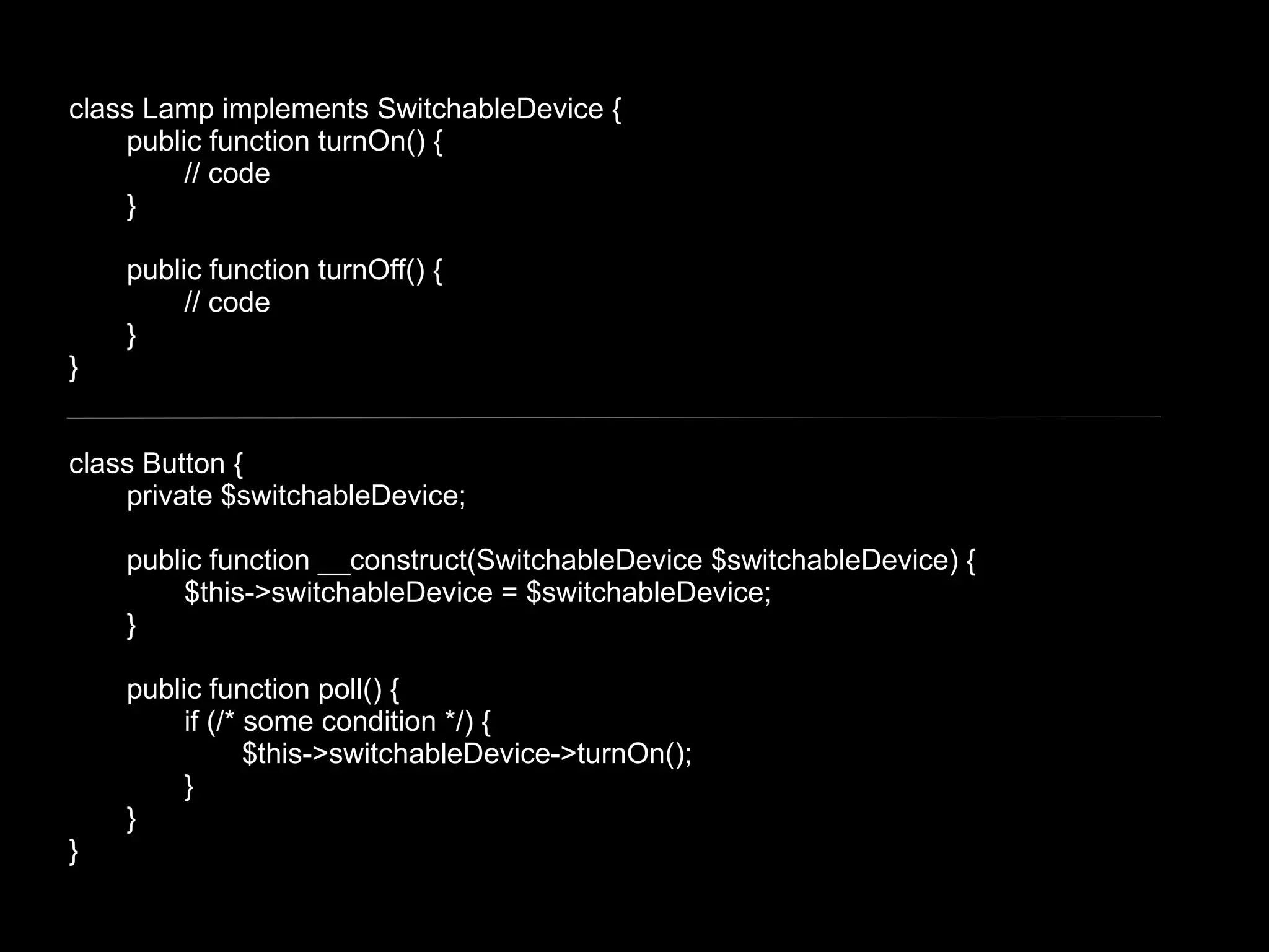 class Lamp implements SwitchableDevice {
    public function turnOn() {
         // code
    }

    public function turnOff() {
         // code
    }
}


class Button {
    private $switchableDevice;

    public function __construct(SwitchableDevice $switchableDevice) {
         $this->switchableDevice = $switchableDevice;
    }

    public function poll() {
         if (/* some condition */) {
                $this->switchableDevice->turnOn();
         }
    }
}
 