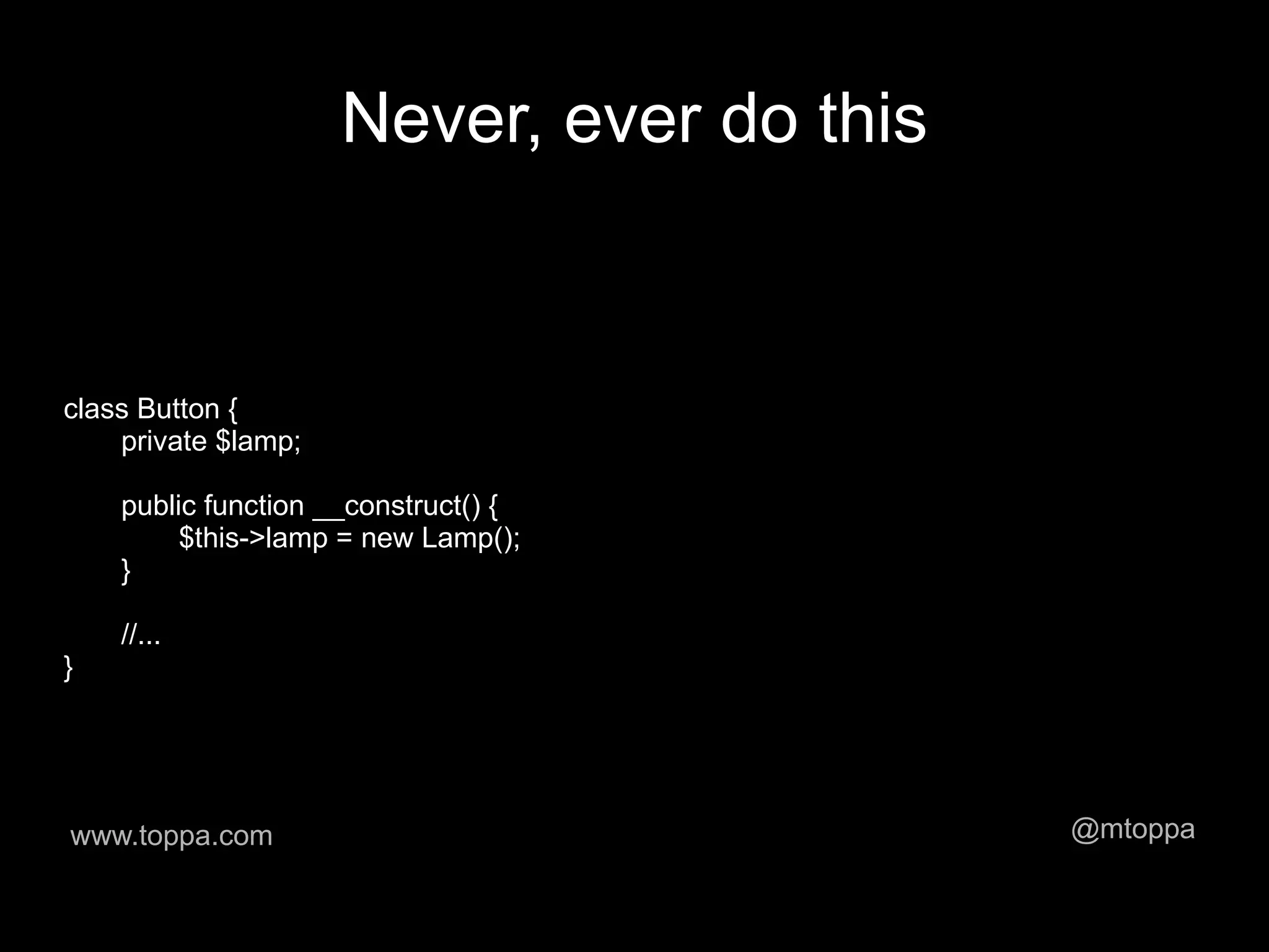 Never, ever do this


class Button {
    private $lamp;

    public function __construct() {
         $this->lamp = new Lamp();
    }

    //...
}




www.toppa.com                              @mtoppa
 