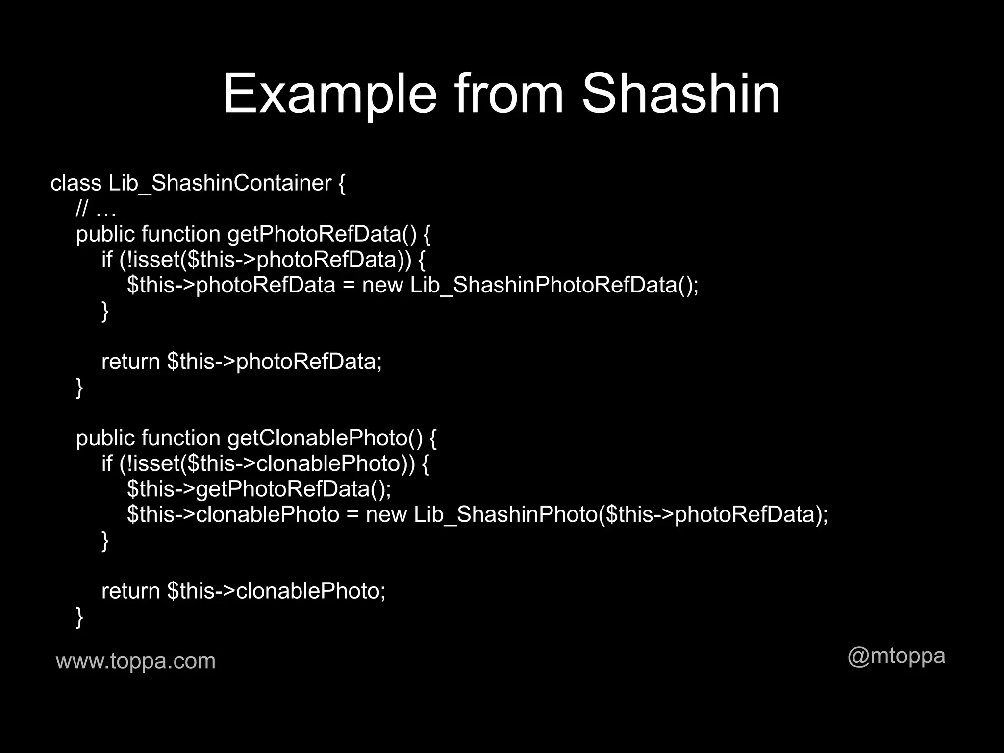 Example from Shashin
class Lib_ShashinContainer {
   // …
   public function getPhotoRefData() {
      if (!isset($this->photoRefData)) {
          $this->photoRefData = new Lib_ShashinPhotoRefData();
      }

      return $this->photoRefData;
  }

  public function getClonablePhoto() {
    if (!isset($this->clonablePhoto)) {
        $this->getPhotoRefData();
        $this->clonablePhoto = new Lib_ShashinPhoto($this->photoRefData);
    }

      return $this->clonablePhoto;
  }
www.toppa.com                                                               @mtoppa
 