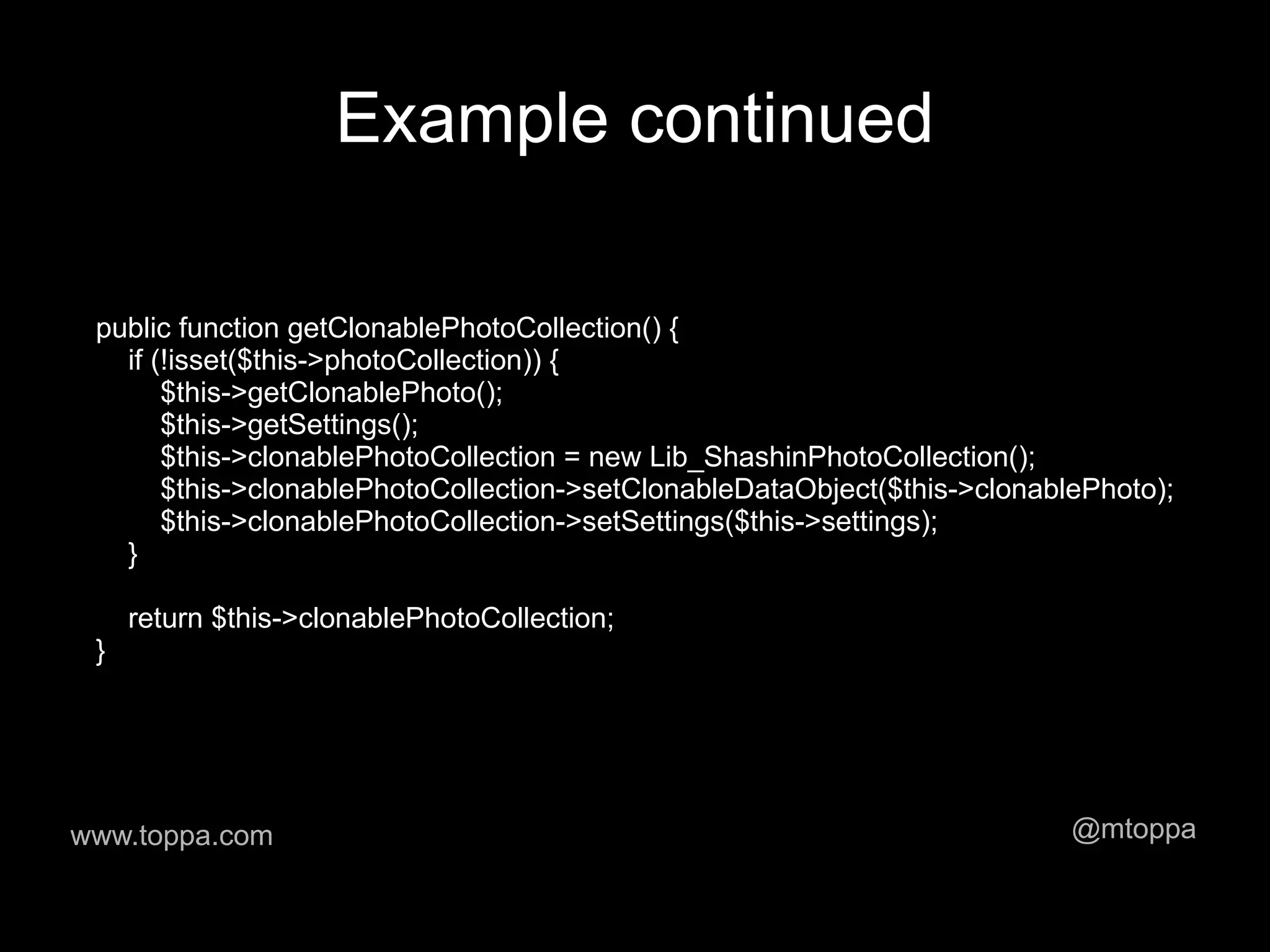 Example continued

 public function getClonablePhotoCollection() {
   if (!isset($this->photoCollection)) {
       $this->getClonablePhoto();
       $this->getSettings();
       $this->clonablePhotoCollection = new Lib_ShashinPhotoCollection();
       $this->clonablePhotoCollection->setClonableDataObject($this->clonablePhoto);
       $this->clonablePhotoCollection->setSettings($this->settings);
   }

     return $this->clonablePhotoCollection;
 }




www.toppa.com                                                              @mtoppa
 