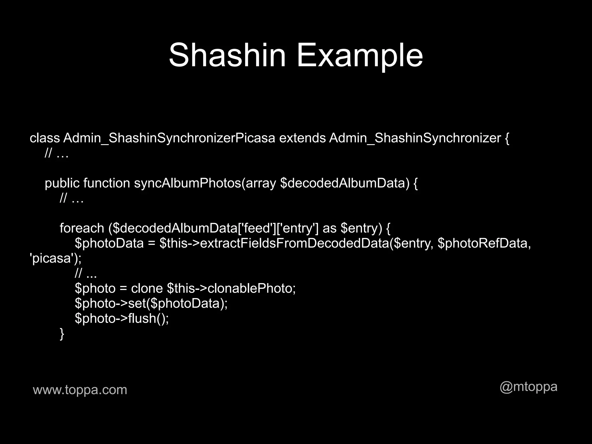 Shashin Example

class Admin_ShashinSynchronizerPicasa extends Admin_ShashinSynchronizer {
   // …

  public function syncAlbumPhotos(array $decodedAlbumData) {
    // …

     foreach ($decodedAlbumData['feed']['entry'] as $entry) {
        $photoData = $this->extractFieldsFromDecodedData($entry, $photoRefData,
'picasa');
        // ...
        $photo = clone $this->clonablePhoto;
        $photo->set($photoData);
        $photo->flush();
     }



www.toppa.com                                                            @mtoppa
 