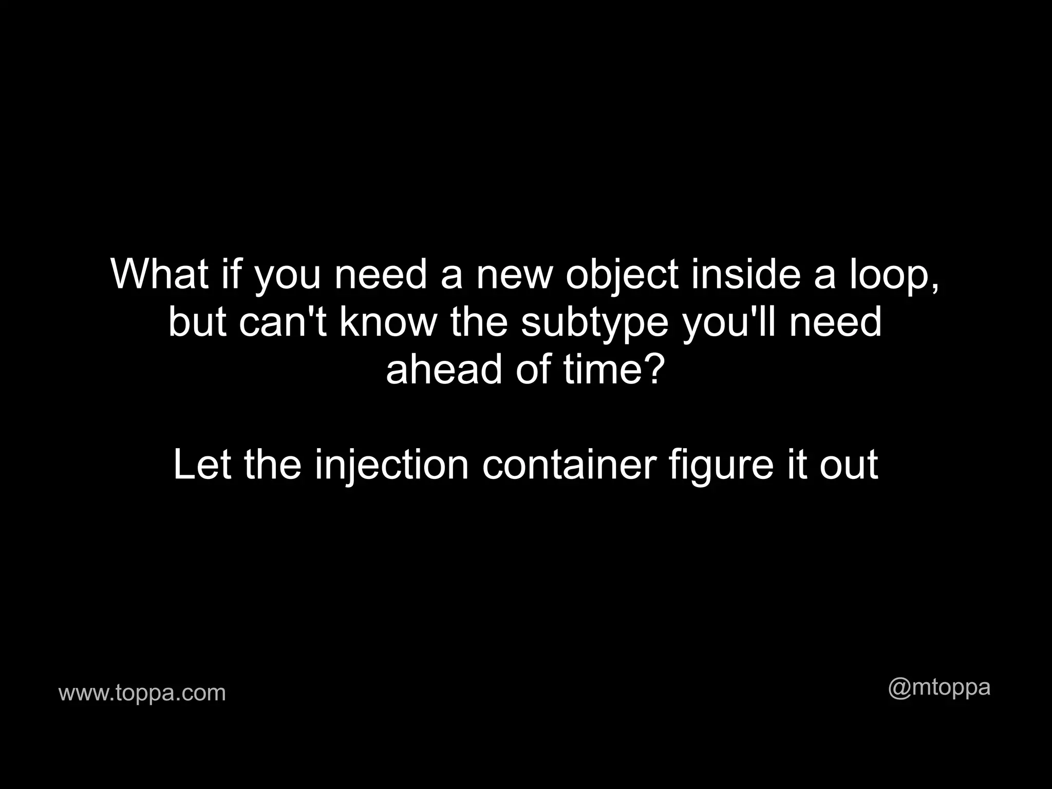 What if you need a new object inside a loop,
     but can't know the subtype you'll need
                 ahead of time?

        Let the injection container figure it out




www.toppa.com                                       @mtoppa
 
