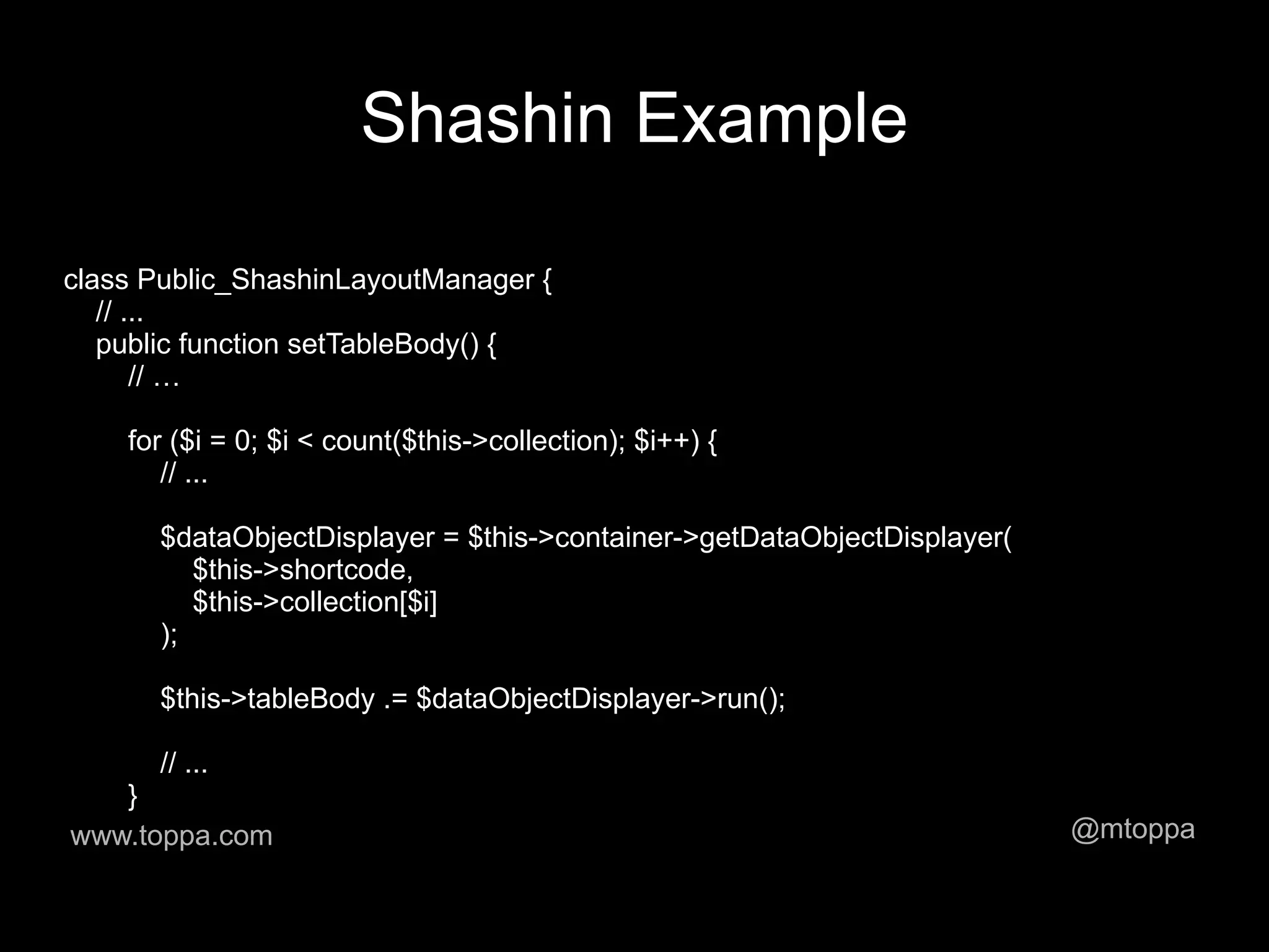 Shashin Example

class Public_ShashinLayoutManager {
   // ...
   public function setTableBody() {
       // …

    for ($i = 0; $i < count($this->collection); $i++) {
       // ...

      $dataObjectDisplayer = $this->container->getDataObjectDisplayer(
         $this->shortcode,
         $this->collection[$i]
      );

      $this->tableBody .= $dataObjectDisplayer->run();

      // ...
   }
www.toppa.com                                                            @mtoppa
 