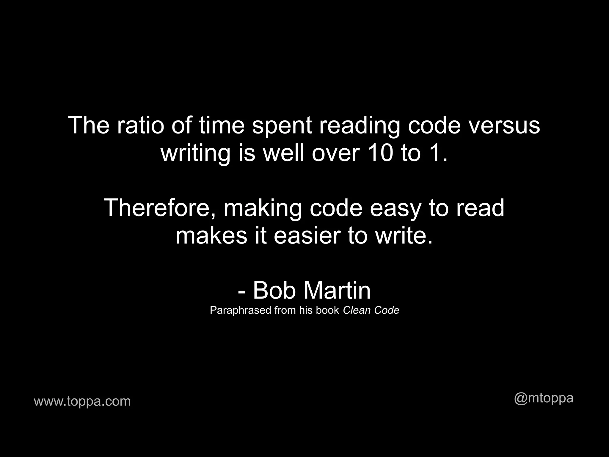 The ratio of time spent reading code versus
             writing is well over 10 to 1.

         Therefore, making code easy to read
               makes it easier to write.

                       - Bob Martin
                  Paraphrased from his book Clean Code




www.toppa.com                                            @mtoppa
 