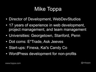 Mike Toppa
●   Director of Development, WebDevStudios
●   17 years of experience in web development,
    project management, and team management
●   Universities: Georgetown, Stanford, Penn
●   Dot coms: E*Trade, Ask Jeeves
●   Start-ups: Finexa, Kai's Candy Co
●   WordPress development for non-profits

www.toppa.com                                  @mtoppa
 
