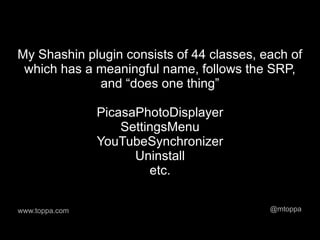 My Shashin plugin consists of 44 classes, each of
 which has a meaningful name, follows the SRP,
             and “does one thing”

                PicasaPhotoDisplayer
                    SettingsMenu
                YouTubeSynchronizer
                      Uninstall
                         etc.

www.toppa.com                              @mtoppa
 