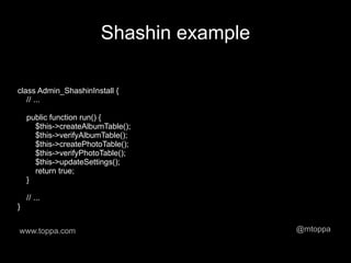 Shashin example

class Admin_ShashinInstall {
   // ...

    public function run() {
      $this->createAlbumTable();
      $this->verifyAlbumTable();
      $this->createPhotoTable();
      $this->verifyPhotoTable();
      $this->updateSettings();
      return true;
    }

    // ...
}


www.toppa.com                            @mtoppa
 