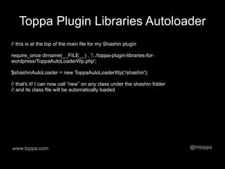 Toppa Plugin Libraries Autoloader
// this is at the top of the main file for my Shashin plugin

require_once dirname(__FILE__) . '/../toppa-plugin-libraries-for-
wordpress/ToppaAutoLoaderWp.php';

$shashinAutoLoader = new ToppaAutoLoaderWp('/shashin');

// that's it! I can now call “new” on any class under the shashin folder
// and its class file will be automatically loaded




www.toppa.com                                                              @mtoppa
 