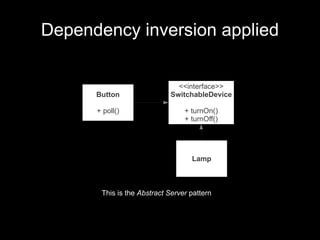 Dependency inversion applied

                              <<interface>>
      Button                SwitchableDevice

      + poll()                   + turnOn()
                                 + turnOff()




                                   Lamp



       This is the Abstract Server pattern
 