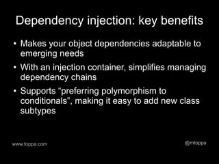 Dependency injection: key benefits
●   Makes your object dependencies adaptable to
    emerging needs
●   With an injection container, simplifies managing
    dependency chains
●   Supports “preferring polymorphism to
    conditionals”, making it easy to add new class
    subtypes


www.toppa.com                                 @mtoppa
 