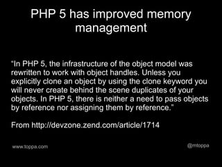 PHP 5 has improved memory
             management

“In PHP 5, the infrastructure of the object model was
rewritten to work with object handles. Unless you
explicitly clone an object by using the clone keyword you
will never create behind the scene duplicates of your
objects. In PHP 5, there is neither a need to pass objects
by reference nor assigning them by reference.”

From http://devzone.zend.com/article/1714

www.toppa.com                                      @mtoppa
 