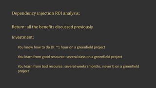 Dependency	injection	ROI	analysis:
Return:	all	the	benefits	discussed	previously
Investment:
You	know	how	to	do	DI:	~1	hour	on	a	greenfield	project
You	learn	from	good	resource:	several	days	on	a	greenfield	project
You	learn	from	bad	resource:	several	weeks	(months,	never?)	on	a	greenfield	
project
 