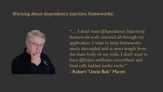 Warning	about	dependency	injection	frameworks:
“… I don’t want [Dependency Injection]
framework code smeared all through my
application. I want to keep frameworks
nicely decoupled and at arms-length from
the main body of my code. I don’t want to
have @Inject attributes everywhere and
bind calls hidden under rocks.”
- Robert “Uncle Bob” Martin
 